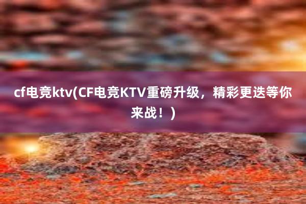 cf电竞ktv(CF电竞KTV重磅升级，精彩更迭等你来战！)