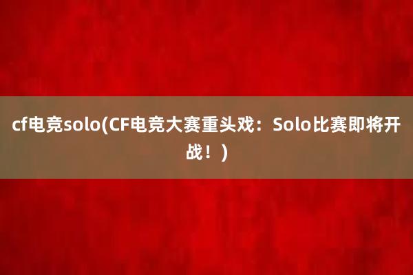 cf电竞solo(CF电竞大赛重头戏：Solo比赛即将开战！)