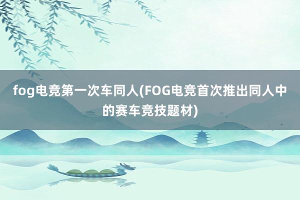 fog电竞第一次车同人(FOG电竞首次推出同人中的赛车竞技题材)