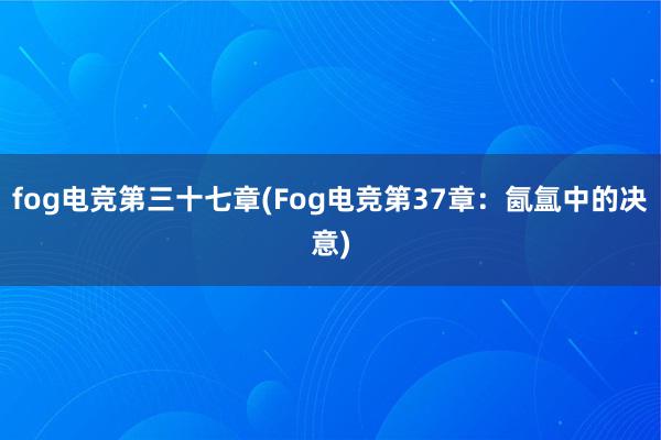 fog电竞第三十七章(Fog电竞第37章：氤氲中的决意)