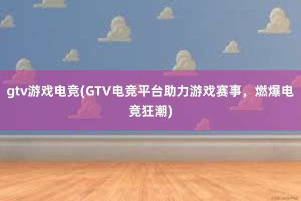 gtv游戏电竞(GTV电竞平台助力游戏赛事，燃爆电竞狂潮)