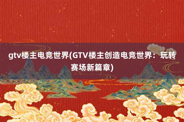 gtv楼主电竞世界(GTV楼主创造电竞世界：玩转赛场新篇章)