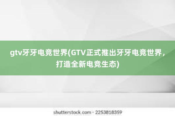 gtv牙牙电竞世界(GTV正式推出牙牙电竞世界，打造全新电竞生态)