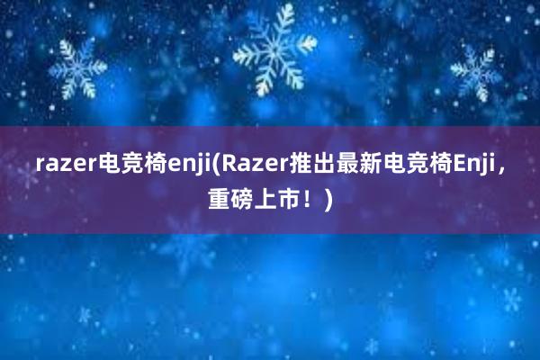 razer电竞椅enji(Razer推出最新电竞椅Enji，重磅上市！)