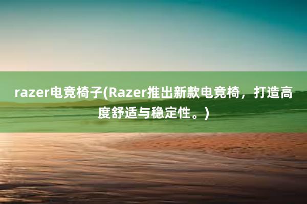 razer电竞椅子(Razer推出新款电竞椅，打造高度舒适与稳定性。)