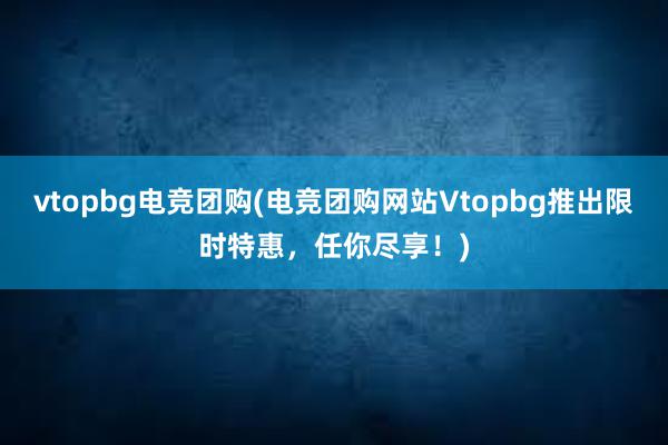 vtopbg电竞团购(电竞团购网站Vtopbg推出限时特惠，任你尽享！)