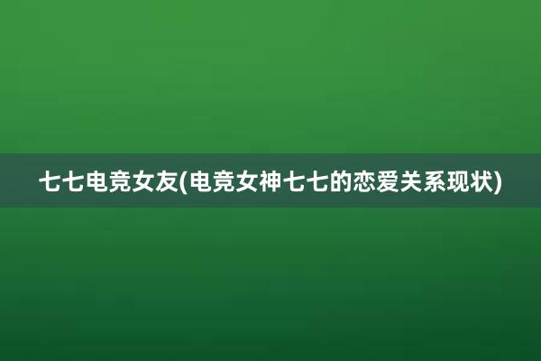 七七电竞女友(电竞女神七七的恋爱关系现状)