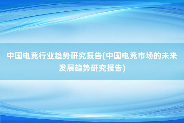 中国电竞行业趋势研究报告(中国电竞市场的未来发展趋势研究报告)