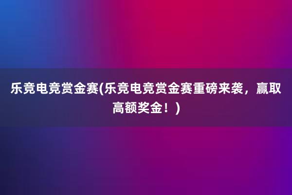 乐竞电竞赏金赛(乐竞电竞赏金赛重磅来袭，赢取高额奖金！)