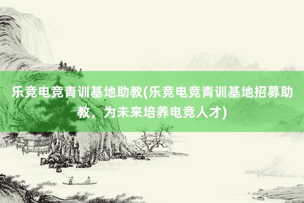 乐竞电竞青训基地助教(乐竞电竞青训基地招募助教，为未来培养电竞人才)