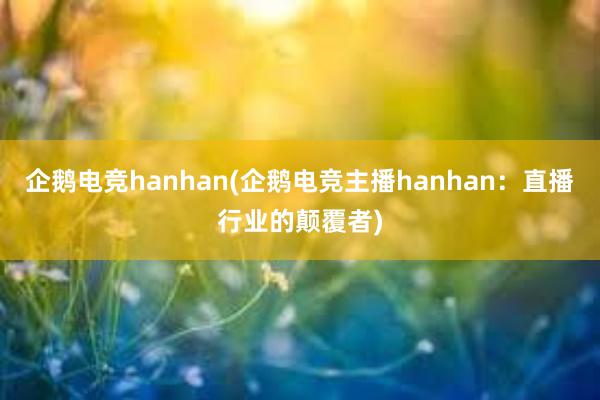 企鹅电竞hanhan(企鹅电竞主播hanhan：直播行业的颠覆者)