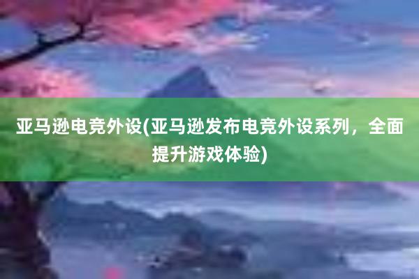 亚马逊电竞外设(亚马逊发布电竞外设系列，全面提升游戏体验)