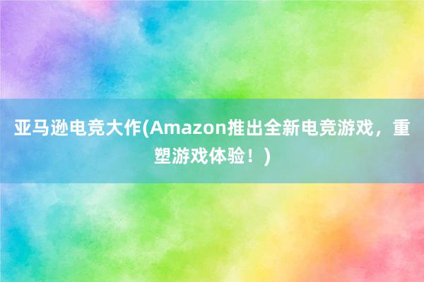 亚马逊电竞大作(Amazon推出全新电竞游戏，重塑游戏体验！)