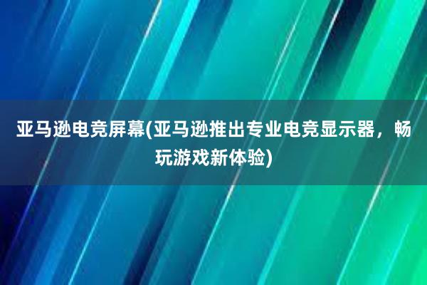 亚马逊电竞屏幕(亚马逊推出专业电竞显示器，畅玩游戏新体验)