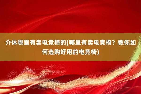 介休哪里有卖电竞椅的(哪里有卖电竞椅？教你如何选购好用的电竞椅)