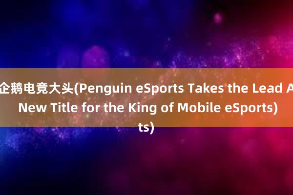 企鹅电竞大头(Penguin eSports Takes the Lead A New Title for the King of Mobile eSports)