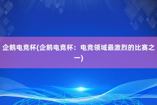 企鹅电竞杯(企鹅电竞杯：电竞领域最激烈的比赛之一)