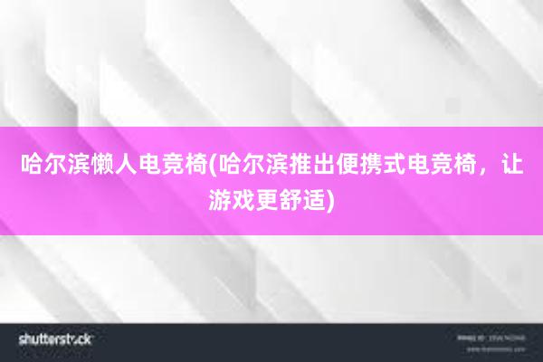 哈尔滨懒人电竞椅(哈尔滨推出便携式电竞椅，让游戏更舒适)