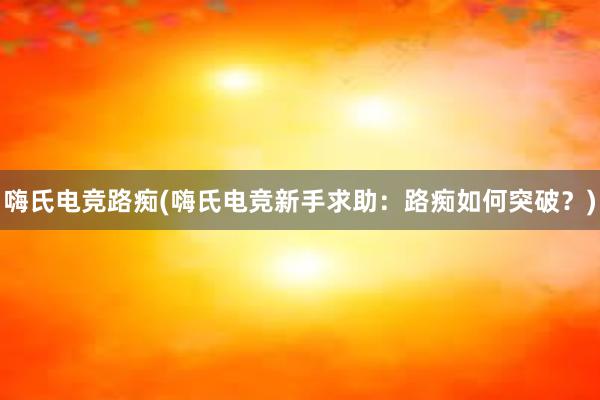 嗨氏电竞路痴(嗨氏电竞新手求助：路痴如何突破？)