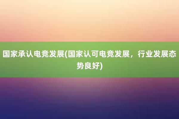 国家承认电竞发展(国家认可电竞发展，行业发展态势良好)