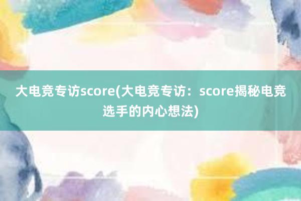 大电竞专访score(大电竞专访：score揭秘电竞选手的内心想法)