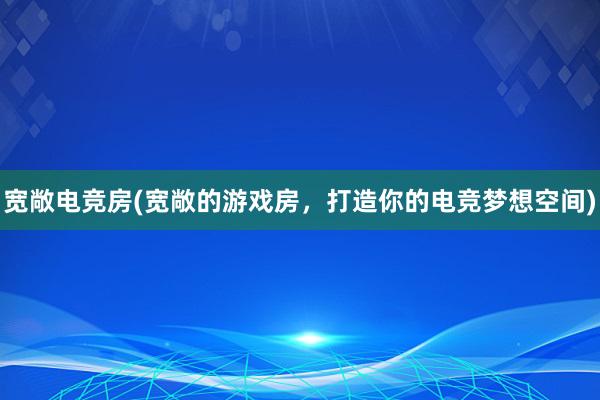 宽敞电竞房(宽敞的游戏房，打造你的电竞梦想空间)