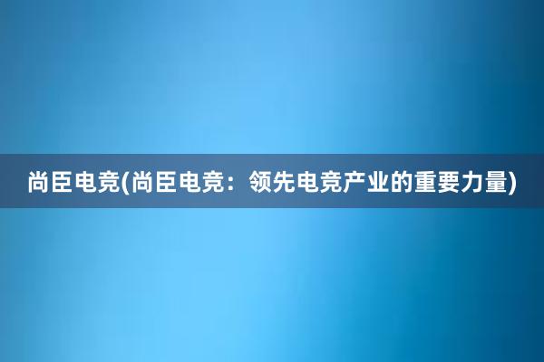 尚臣电竞(尚臣电竞：领先电竞产业的重要力量)