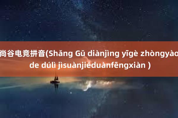 尚谷电竞拼音(Shǎng Gǔ diànjìng yīgè zhòngyào de dúlì jìsuànjiéduànfēngxiàn )