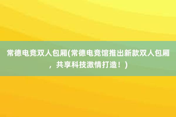 常德电竞双人包厢(常德电竞馆推出新款双人包厢，共享科技激情打造！)