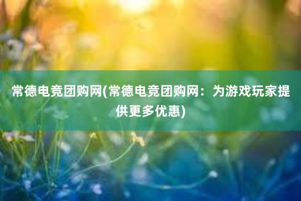 常德电竞团购网(常德电竞团购网：为游戏玩家提供更多优惠)