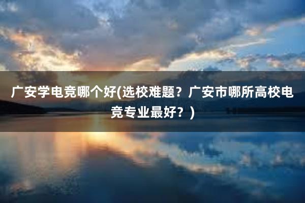 广安学电竞哪个好(选校难题？广安市哪所高校电竞专业最好？)