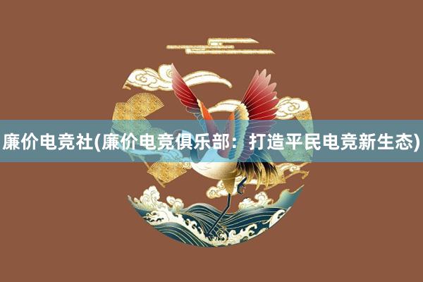 廉价电竞社(廉价电竞俱乐部：打造平民电竞新生态)