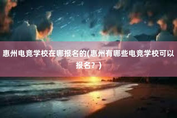 惠州电竞学校在哪报名的(惠州有哪些电竞学校可以报名？)