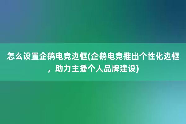 怎么设置企鹅电竞边框(企鹅电竞推出个性化边框，助力主播个人品牌建设)