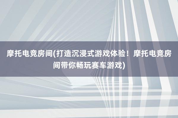 摩托电竞房间(打造沉浸式游戏体验！摩托电竞房间带你畅玩赛车游戏)