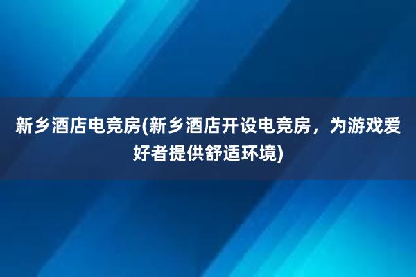 新乡酒店电竞房(新乡酒店开设电竞房，为游戏爱好者提供舒适环境)