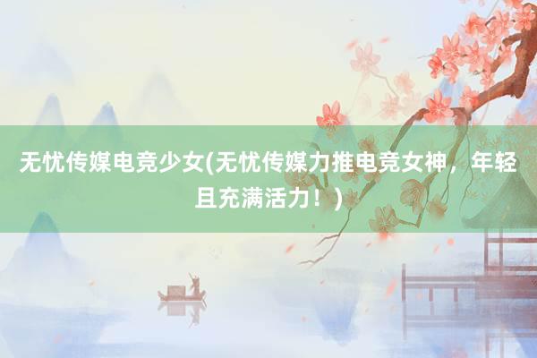 无忧传媒电竞少女(无忧传媒力推电竞女神，年轻且充满活力！)