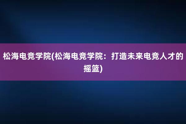 松海电竞学院(松海电竞学院：打造未来电竞人才的摇篮)