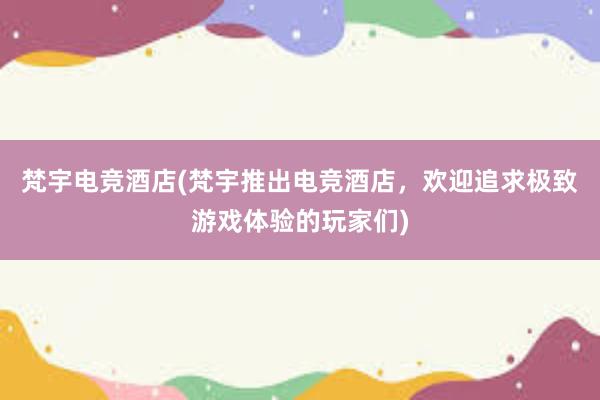 梵宇电竞酒店(梵宇推出电竞酒店，欢迎追求极致游戏体验的玩家们)