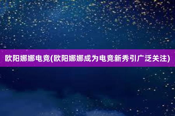 欧阳娜娜电竞(欧阳娜娜成为电竞新秀引广泛关注)