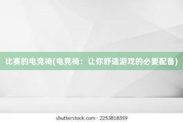 比赛的电竞椅(电竞椅：让你舒适游戏的必要配备)