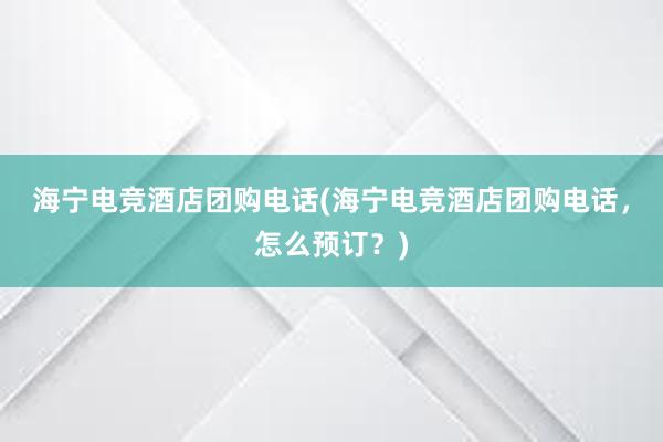 海宁电竞酒店团购电话(海宁电竞酒店团购电话，怎么预订？)