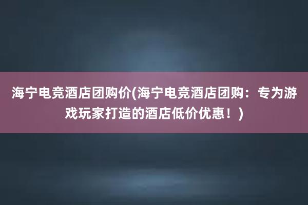 海宁电竞酒店团购价(海宁电竞酒店团购：专为游戏玩家打造的酒店低价优惠！)