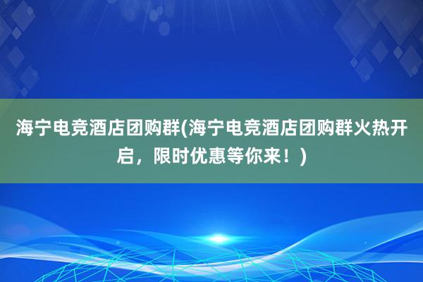 海宁电竞酒店团购群(海宁电竞酒店团购群火热开启，限时优惠等你来！)