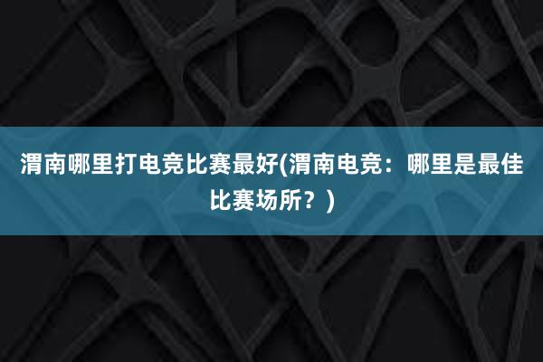 渭南哪里打电竞比赛最好(渭南电竞：哪里是最佳比赛场所？)