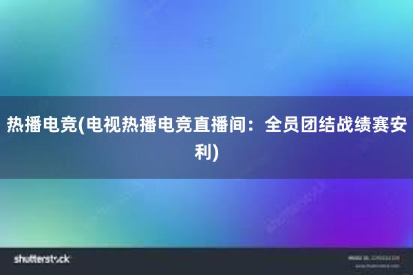 热播电竞(电视热播电竞直播间：全员团结战绩赛安利)