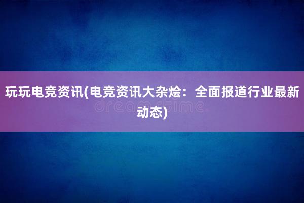 玩玩电竞资讯(电竞资讯大杂烩：全面报道行业最新动态)