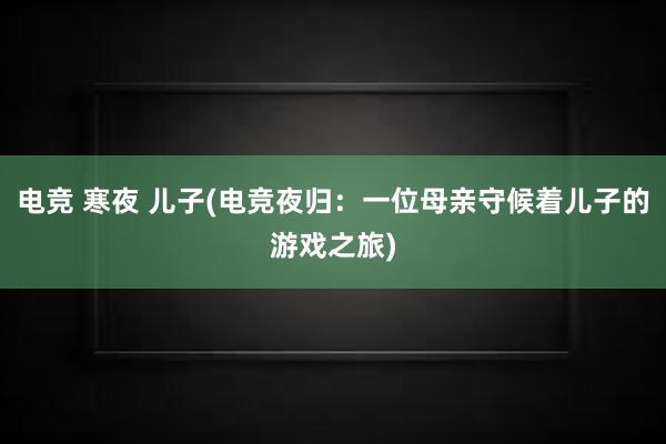 电竞 寒夜 儿子(电竞夜归：一位母亲守候着儿子的游戏之旅)