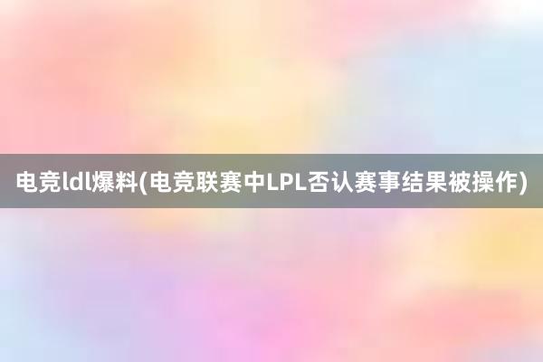 电竞ldl爆料(电竞联赛中LPL否认赛事结果被操作)