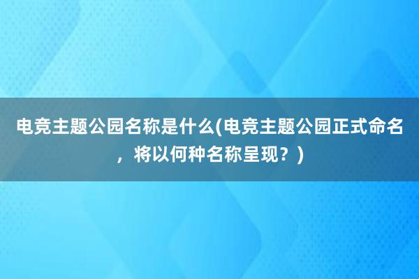 电竞主题公园名称是什么(电竞主题公园正式命名，将以何种名称呈现？)